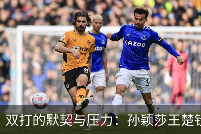 双打的默契与压力：孙颖莎王楚钦的比赛背后故事